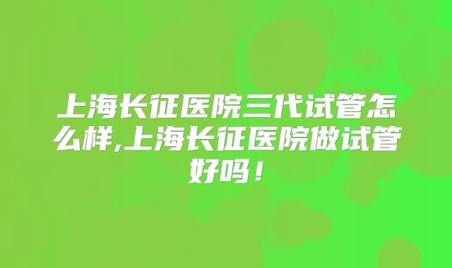 上海长征医院三代试管怎么样,上海长征医院做试管好吗！