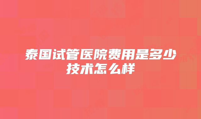 泰国试管医院费用是多少技术怎么样