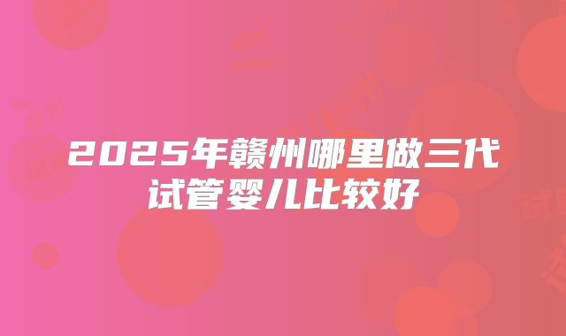 2025年赣州哪里做三代试管婴儿比较好