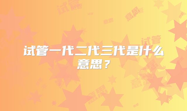 试管一代二代三代是什么意思？