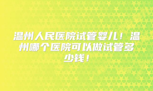 温州人民医院试管婴儿！温州哪个医院可以做试管多少钱！