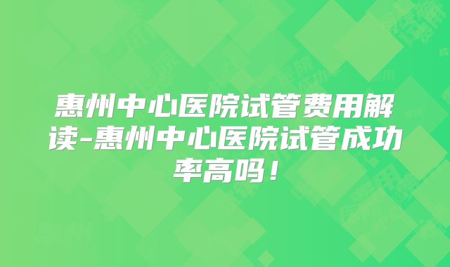 惠州中心医院试管费用解读-惠州中心医院试管成功率高吗！
