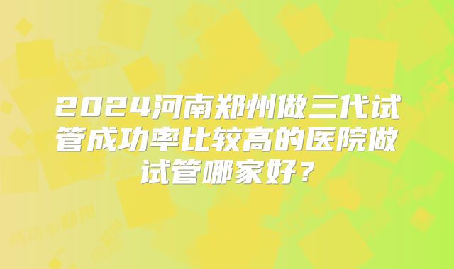 2024河南郑州做三代试管成功率比较高的医院做试管哪家好?