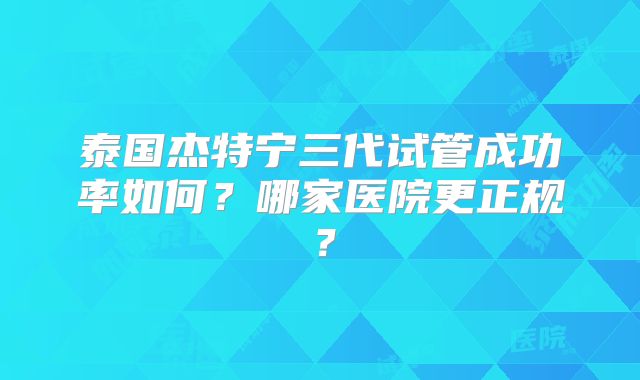 泰国杰特宁三代试管成功率如何?哪家医院更正规?