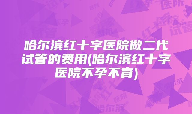 哈尔滨红十字医院做二代试管的费用(哈尔滨红十字医院不孕不育)