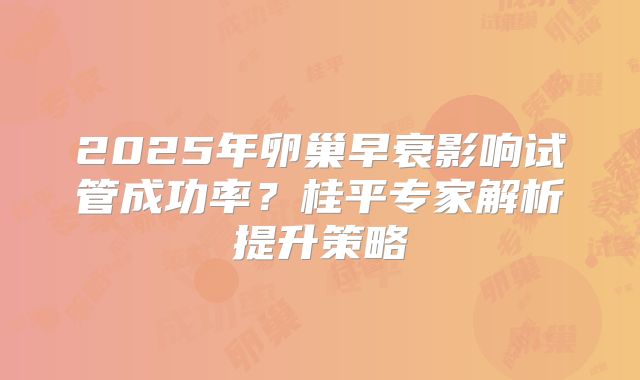 2025年卵巢早衰影响试管成功率?桂平专家解析提升策略