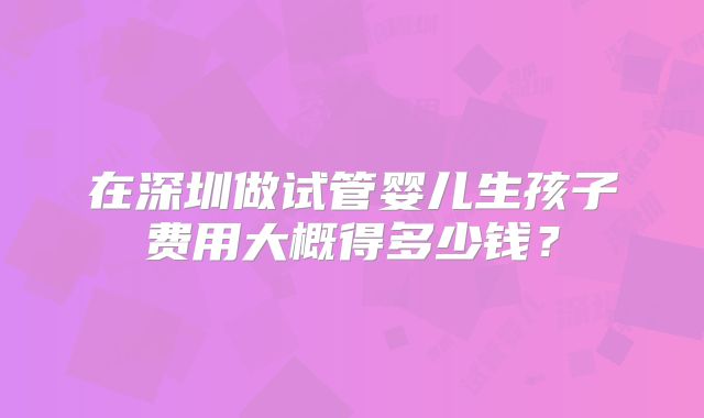 在深圳做试管婴儿生孩子费用大概得多少钱？
