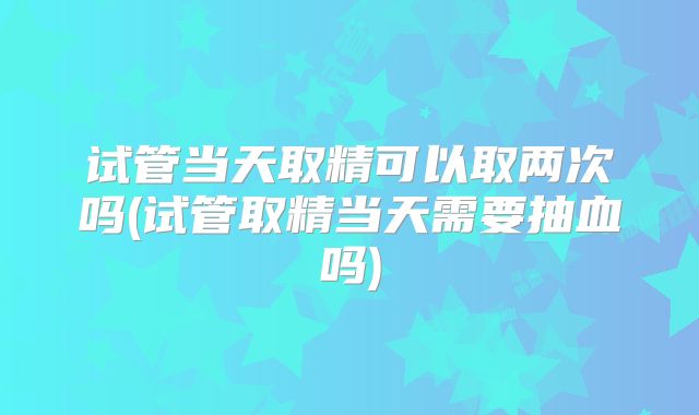 试管当天取精可以取两次吗(试管取精当天需要抽血吗)