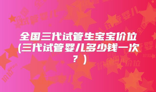 全国三代试管生宝宝价位(三代试管婴儿多少钱一次?)