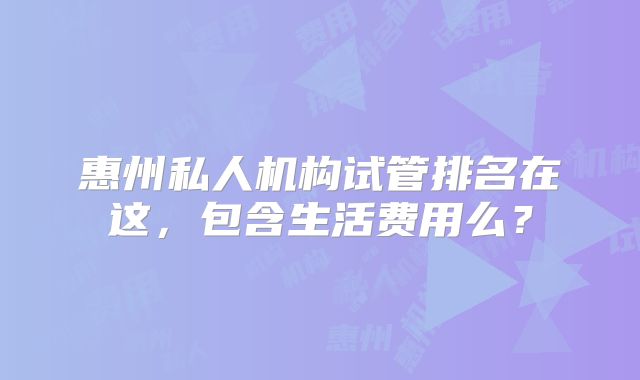 惠州私人机构试管排名在这,包含生活费用么?