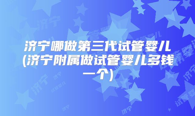 济宁哪做第三代试管婴儿(济宁附属做试管婴儿多钱一个)
