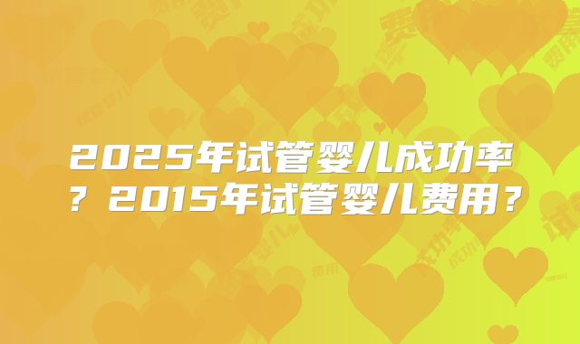 2025年试管婴儿成功率?2015年试管婴儿费用?