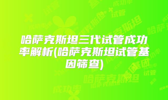 哈萨克斯坦三代试管成功率解析(哈萨克斯坦试管基因筛查)