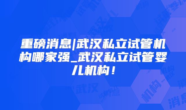 重磅消息|武汉私立试管机构哪家强_武汉私立试管婴儿机构！