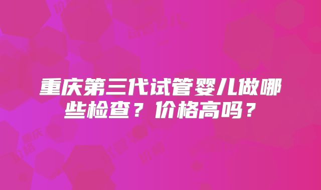 重庆第三代试管婴儿做哪些检查?价格高吗?