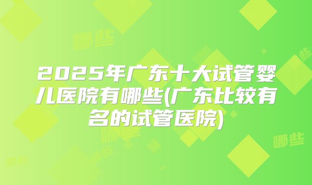 2025年广东十大试管婴儿医院有哪些(广东比较有名的试管医院)