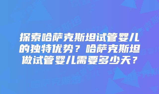 探索哈萨克斯坦试管婴儿的独特优势？哈萨克斯坦做试管婴儿需要多少天？
