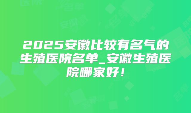 2025安徽比较有名气的生殖医院名单_安徽生殖医院哪家好！