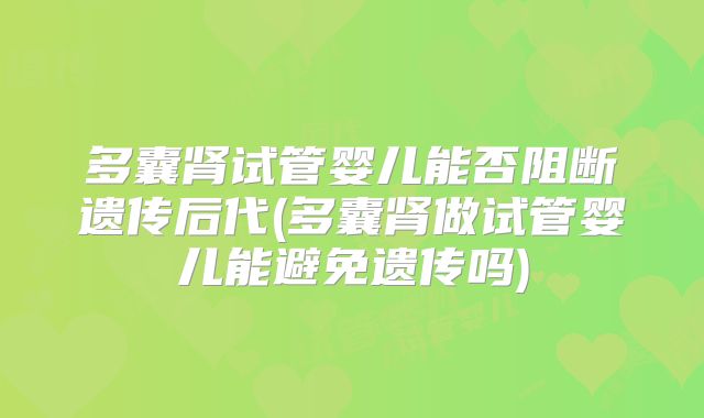多囊肾试管婴儿能否阻断遗传后代(多囊肾做试管婴儿能避免遗传吗)