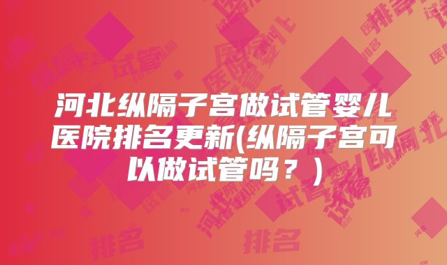 河北纵隔子宫做试管婴儿医院排名更新(纵隔子宫可以做试管吗?)