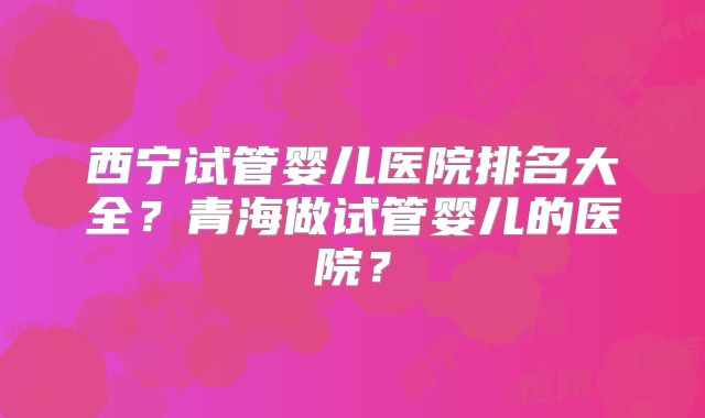 西宁试管婴儿医院排名大全?青海做试管婴儿的医院?