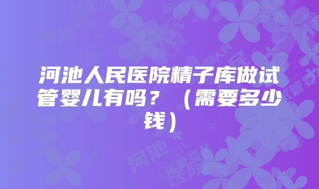 河池人民医院精子库做试管婴儿有吗?(需要多少钱)
