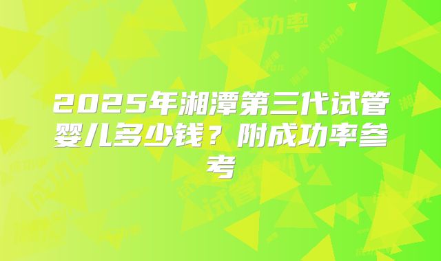 2025年湘潭第三代试管婴儿多少钱？附成功率参考