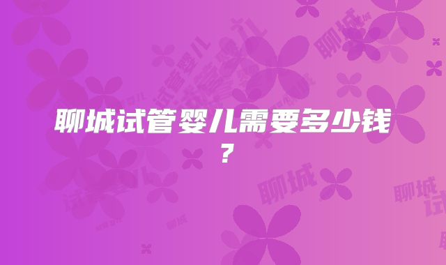 聊城试管婴儿需要多少钱?