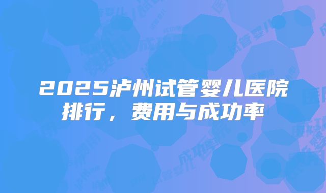 2025泸州试管婴儿医院排行，费用与成功率