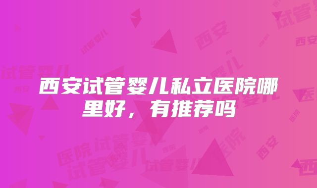 西安试管婴儿私立医院哪里好,有推荐吗