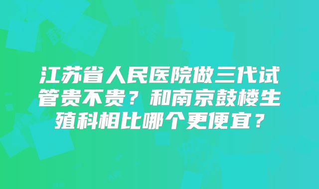 江苏省人民医院做三代试管贵不贵？和南京鼓楼生殖科相比哪个更便宜？