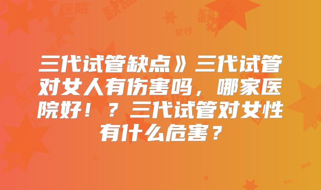 三代试管缺点》三代试管对女人有伤害吗，哪家医院好！？三代试管对女性有什么危害？