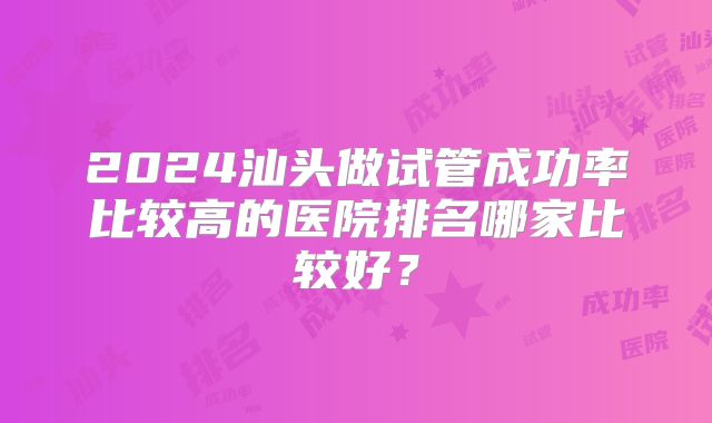 2024汕头做试管成功率比较高的医院排名哪家比较好？