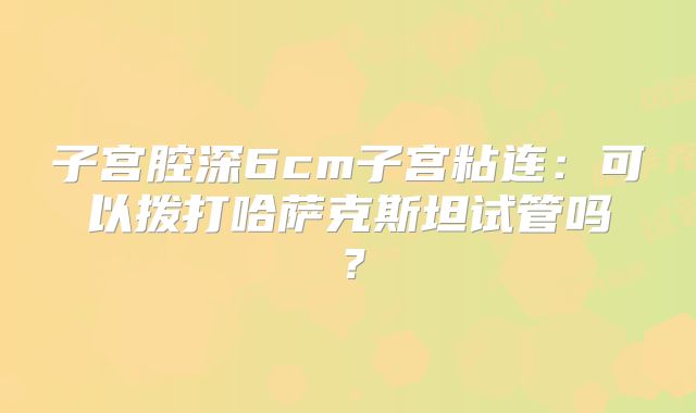 子宫腔深6cm子宫粘连：可以拨打哈萨克斯坦试管吗？