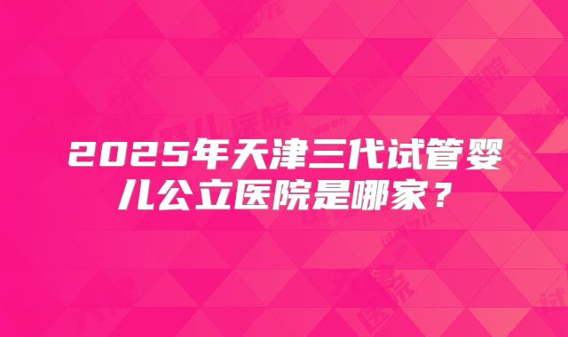 2025年天津三代试管婴儿公立医院是哪家?