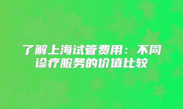 了解上海试管费用：不同诊疗服务的价值比较