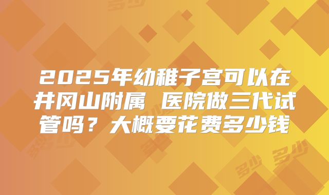 2025年幼稚子宫可以在井冈山附属 医院做三代试管吗?大概要花费多少钱