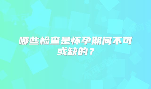 哪些检查是怀孕期间不可或缺的？