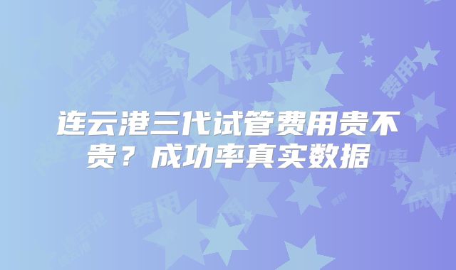 连云港三代试管费用贵不贵？成功率真实数据