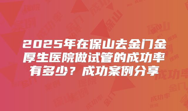 2025年在保山去金门金厚生医院做试管的成功率有多少？成功案例分享