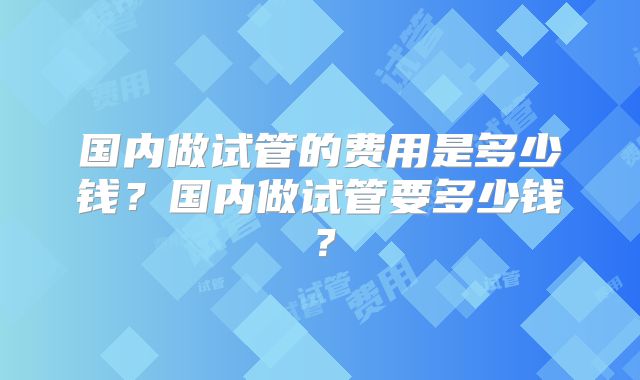 国内做试管的费用是多少钱？国内做试管要多少钱？