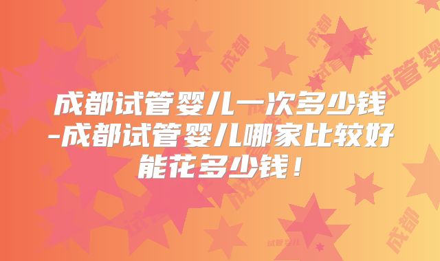 成都试管婴儿一次多少钱-成都试管婴儿哪家比较好能花多少钱！