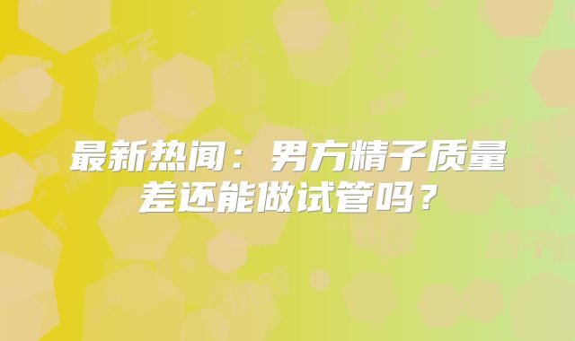 最新热闻：男方精子质量差还能做试管吗？