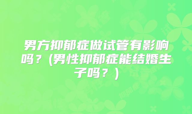 男方抑郁症做试管有影响吗？(男性抑郁症能结婚生子吗？)