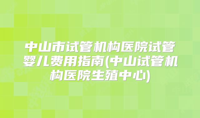 中山市试管机构医院试管婴儿费用指南(中山试管机构医院生殖中心)