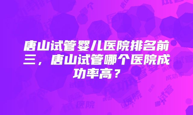 唐山试管婴儿医院排名前三，唐山试管哪个医院成功率高？