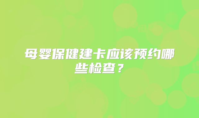母婴保健建卡应该预约哪些检查？