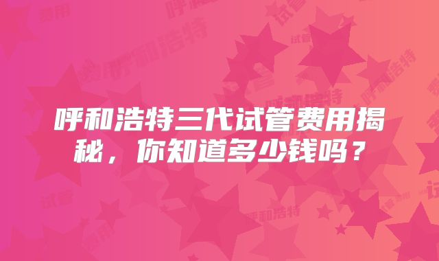 呼和浩特三代试管费用揭秘，你知道多少钱吗？