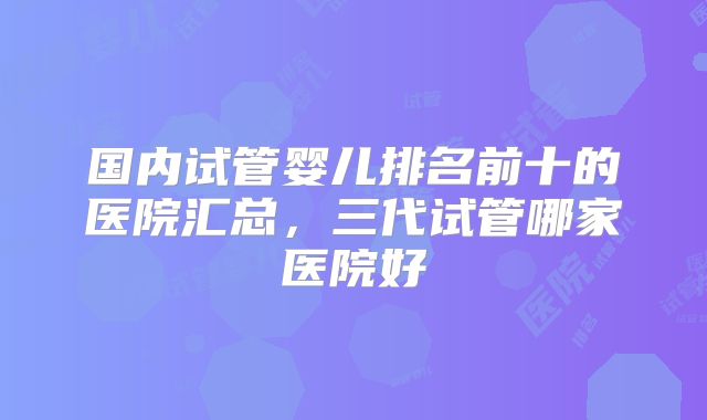 国内试管婴儿排名前十的医院汇总，三代试管哪家医院好