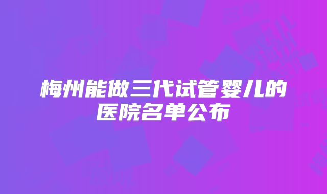 梅州能做三代试管婴儿的医院名单公布